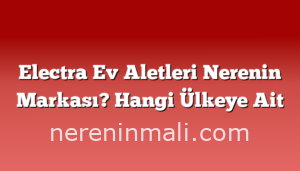 Electra Ev Aletleri Nerenin Markası? Hangi Ülkeye Ait