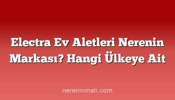 Electra Ev Aletleri Nerenin Markası? Hangi Ülkeye Ait