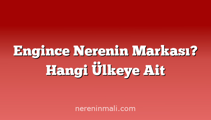 Engince Nerenin Markası? Hangi Ülkeye Ait