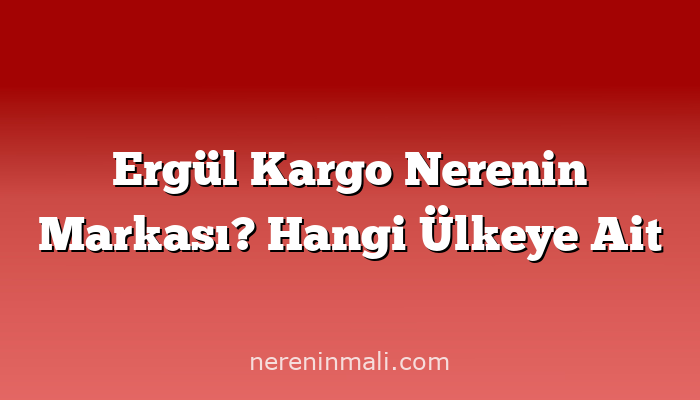 Ergül Kargo Nerenin Markası? Hangi Ülkeye Ait