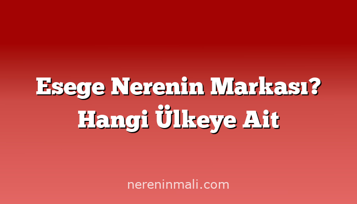 Esege Nerenin Markası? Hangi Ülkeye Ait