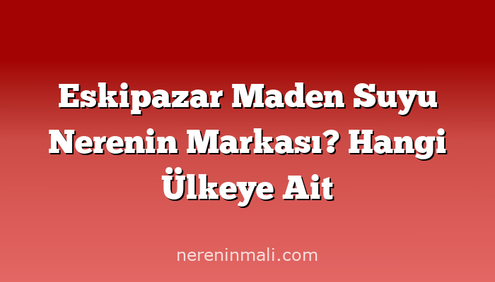 Eskipazar Maden Suyu Nerenin Markası? Hangi Ülkeye Ait