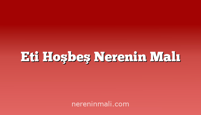 Eti Hoşbeş Nerenin Malı