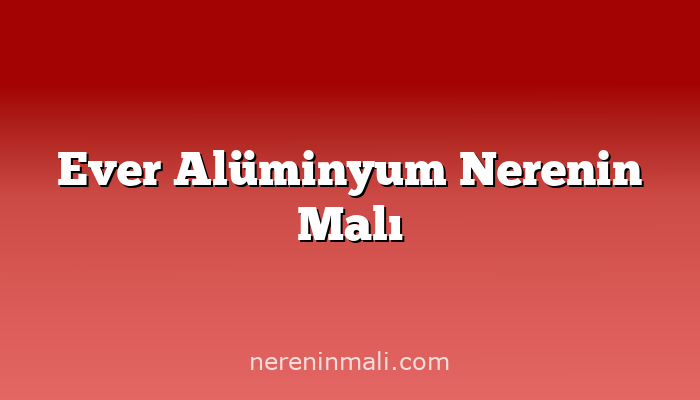 Ever Alüminyum Nerenin Malı