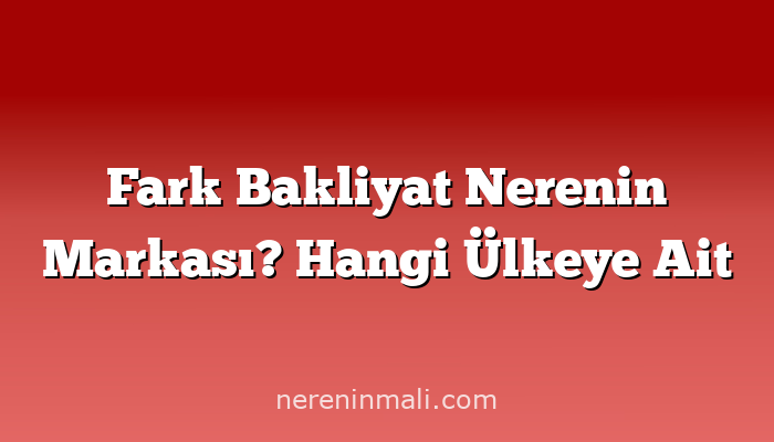 Fark Bakliyat Nerenin Markası? Hangi Ülkeye Ait