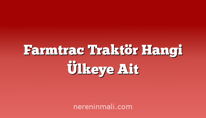 Farmtrac Traktör Hangi Ülkeye Ait