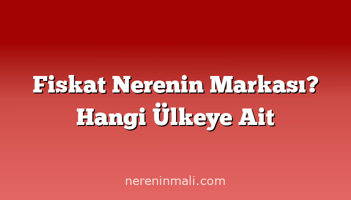 Fiskat Nerenin Markası? Hangi Ülkeye Ait