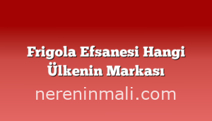 Frigola Efsanesi Hangi Ülkenin Markası