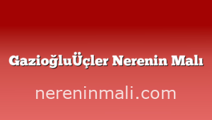 GazioğluÜçler Nerenin Malı