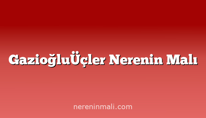 GazioğluÜçler Nerenin Malı