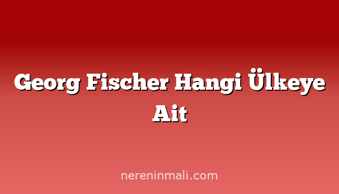 Georg Fischer Hangi Ülkeye Ait