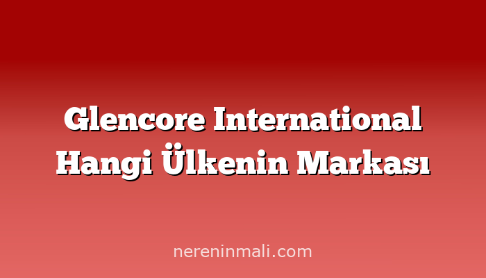 Glencore International Hangi Ülkenin Markası