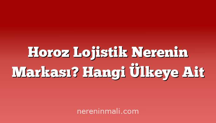 Horoz Lojistik Nerenin Markası? Hangi Ülkeye Ait