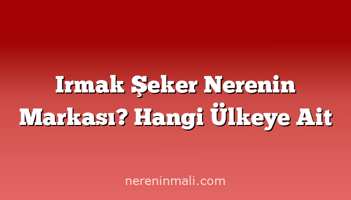 Irmak Şeker Nerenin Markası? Hangi Ülkeye Ait