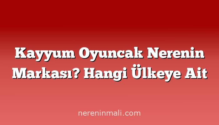 Kayyum Oyuncak Nerenin Markası? Hangi Ülkeye Ait