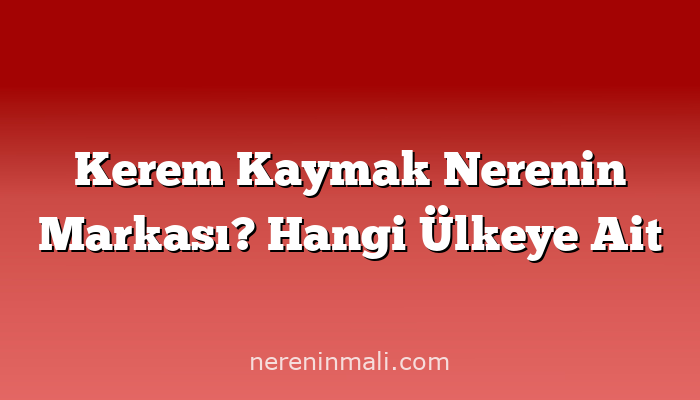 Kerem Kaymak Nerenin Markası? Hangi Ülkeye Ait