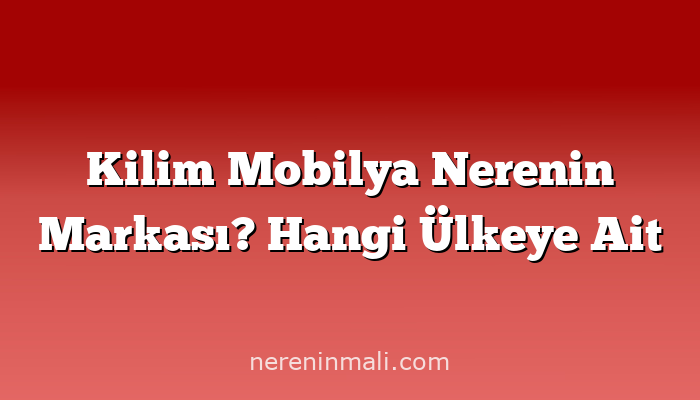 Kilim Mobilya Nerenin Markası? Hangi Ülkeye Ait