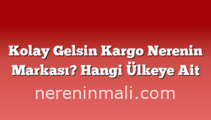 Kolay Gelsin Kargo Nerenin Markası? Hangi Ülkeye Ait