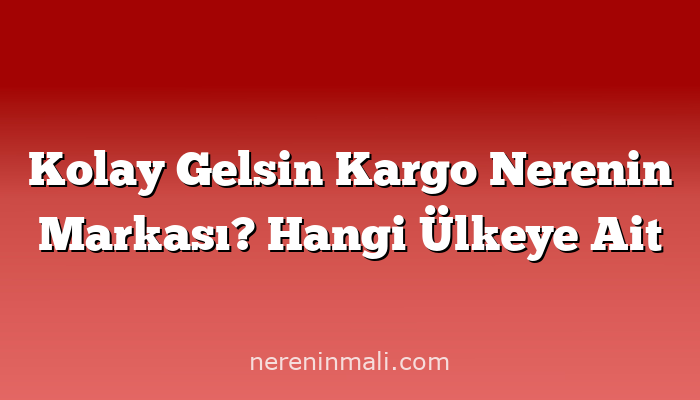 Kolay Gelsin Kargo Nerenin Markası? Hangi Ülkeye Ait