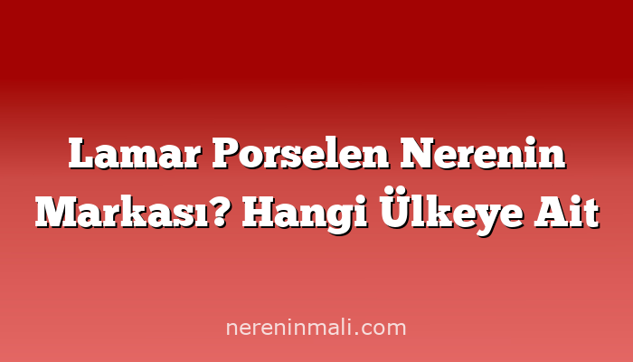 Lamar Porselen Nerenin Markası? Hangi Ülkeye Ait