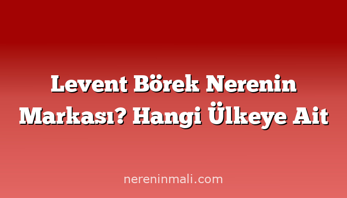 Levent Börek Nerenin Markası? Hangi Ülkeye Ait