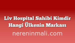 Liv Hospital Sahibi Kimdir Hangi Ülkenin Markası