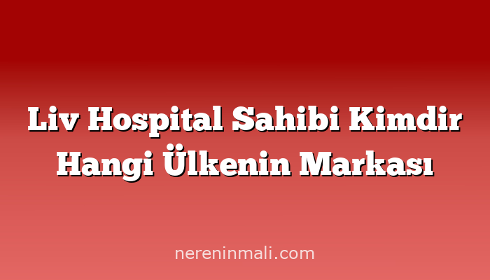 Liv Hospital Sahibi Kimdir Hangi Ülkenin Markası