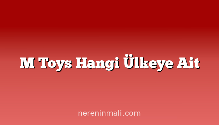 M Toys Hangi Ülkeye Ait