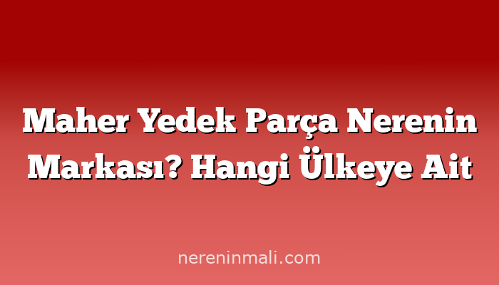 Maher Yedek Parça Nerenin Markası? Hangi Ülkeye Ait