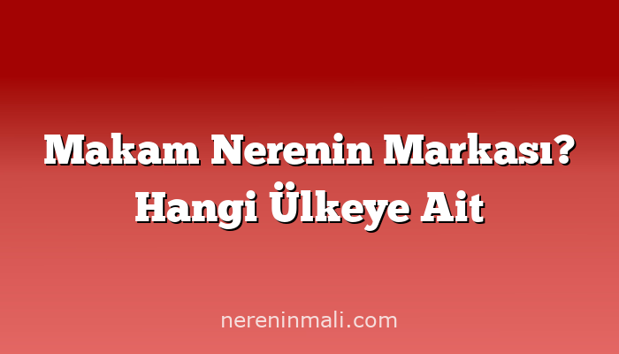 Makam Nerenin Markası? Hangi Ülkeye Ait