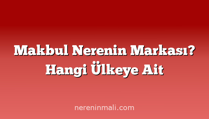 Makbul Nerenin Markası? Hangi Ülkeye Ait