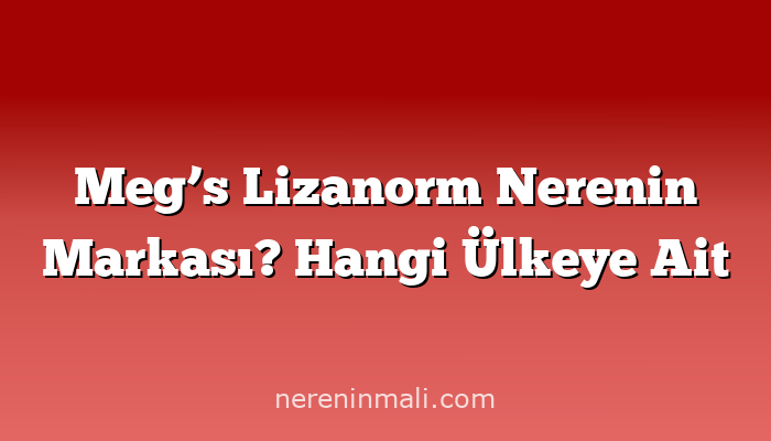 Meg’s Lizanorm Nerenin Markası? Hangi Ülkeye Ait