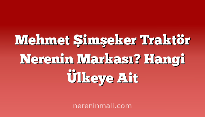 Mehmet Şimşeker Traktör Nerenin Markası? Hangi Ülkeye Ait