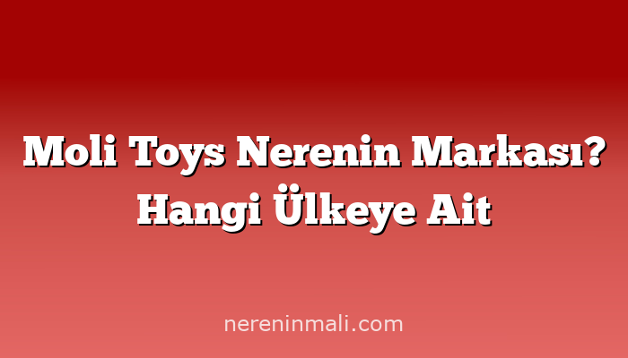 Moli Toys Nerenin Markası? Hangi Ülkeye Ait