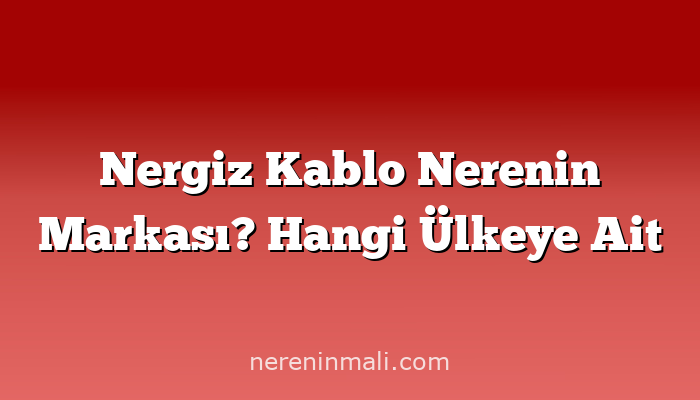 Nergiz Kablo Nerenin Markası? Hangi Ülkeye Ait