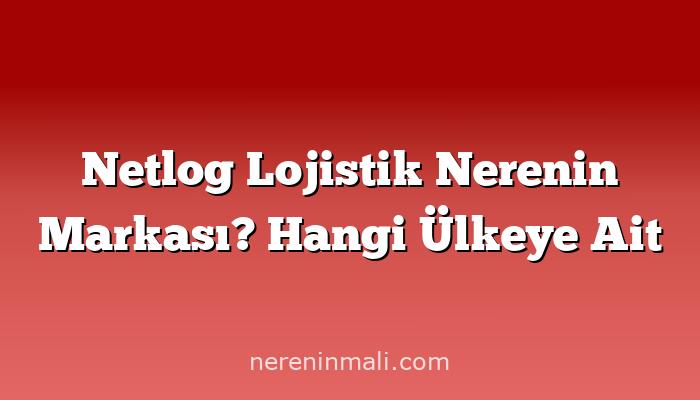 Netlog Lojistik Nerenin Markası? Hangi Ülkeye Ait