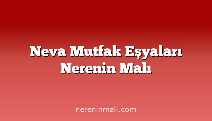 Neva Mutfak Eşyaları Nerenin Malı