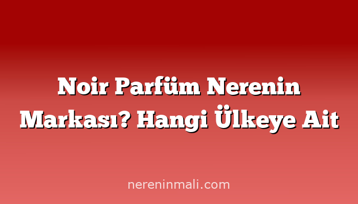 Noir Parfüm Nerenin Markası? Hangi Ülkeye Ait