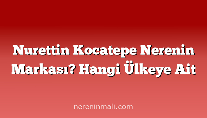 Nurettin Kocatepe Nerenin Markası? Hangi Ülkeye Ait