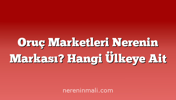 Oruç Marketleri Nerenin Markası? Hangi Ülkeye Ait