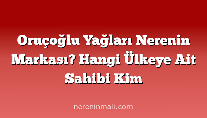 Oruçoğlu Yağları Nerenin Markası? Hangi Ülkeye Ait Sahibi Kim