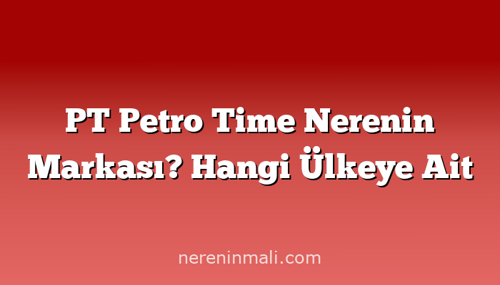 PT Petro Time Nerenin Markası? Hangi Ülkeye Ait