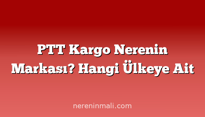 PTT Kargo Nerenin Markası? Hangi Ülkeye Ait