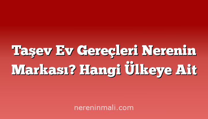 Taşev Ev Gereçleri Nerenin Markası? Hangi Ülkeye Ait