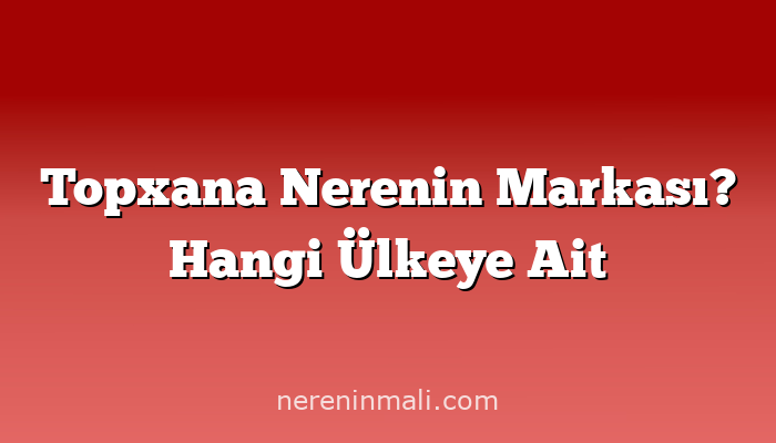 Topxana Nerenin Markası? Hangi Ülkeye Ait