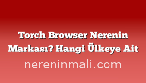 Torch Browser Nerenin Markası? Hangi Ülkeye Ait