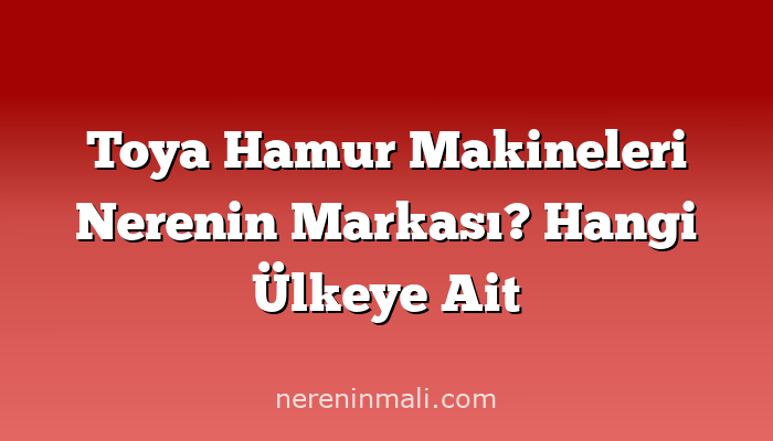 Toya Hamur Makineleri Nerenin Markası? Hangi Ülkeye Ait