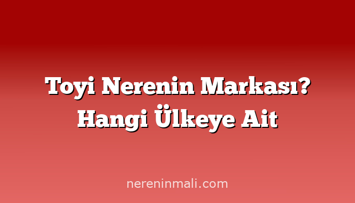 Toyi Nerenin Markası? Hangi Ülkeye Ait