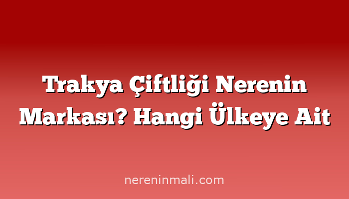 Trakya Çiftliği Nerenin Markası? Hangi Ülkeye Ait