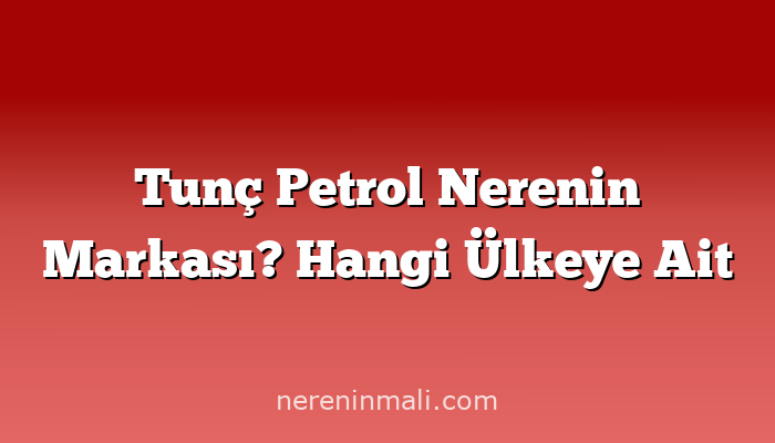 Tunç Petrol Nerenin Markası? Hangi Ülkeye Ait